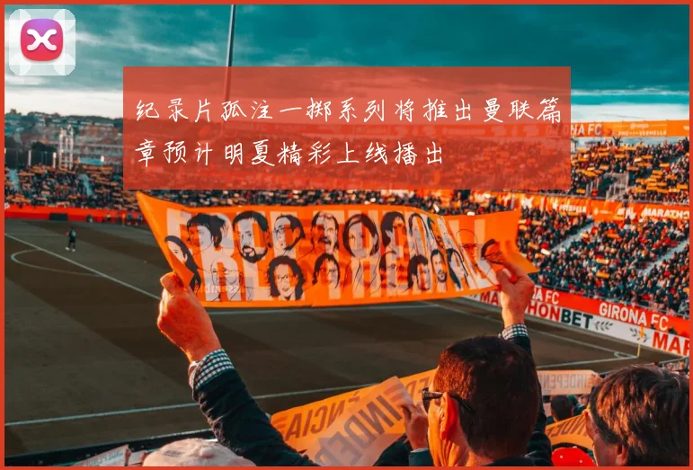 纪录片孤注一掷系列将推出曼联篇章预计明夏精彩上线播出