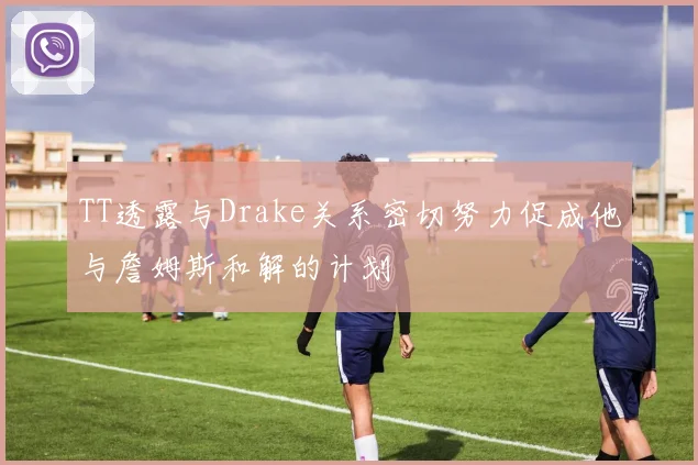 TT透露与Drake关系密切努力促成他与詹姆斯和解的计划