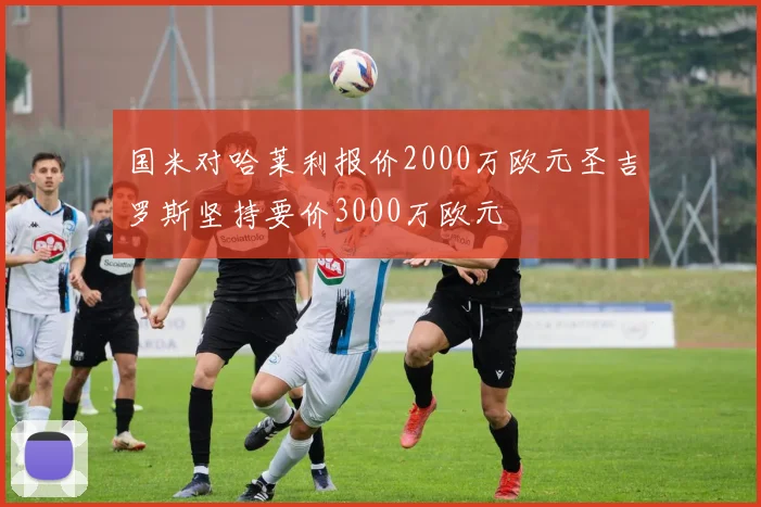 国米对哈莱利报价2000万欧元圣吉罗斯坚持要价3000万欧元