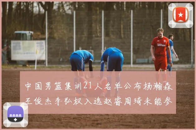 中国男篮集训21人名单公布杨瀚森王俊杰李弘权入选赵睿周琦未能参加