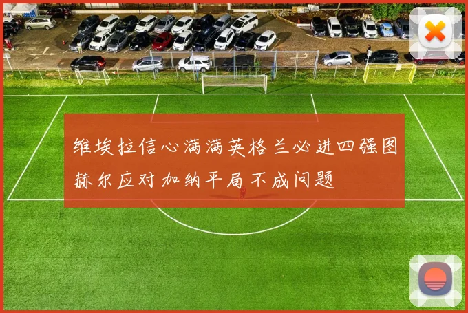 维埃拉信心满满英格兰必进四强图赫尔应对加纳平局不成问题