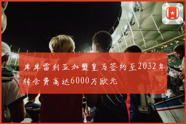 库库雷利亚加盟皇马签约至2032年转会费高达6000万欧元