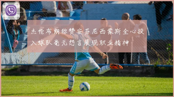 杰伦布朗称赞安芬尼西蒙斯全心投入球队毫无怨言展现职业精神