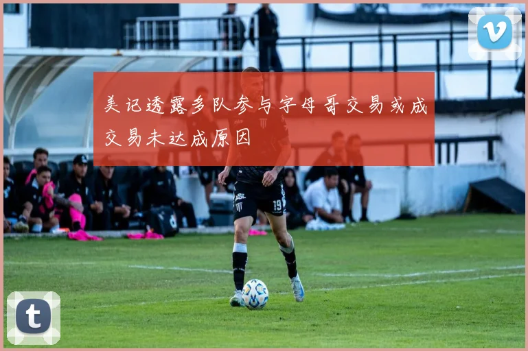 美记透露多队参与字母哥交易或成交易未达成原因