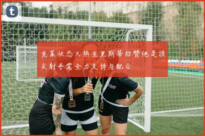 克莱状态火热克里斯蒂称赞他是顶尖射手需全力支持与配合