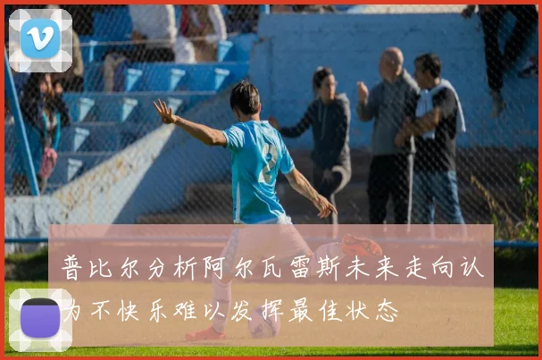 普比尔分析阿尔瓦雷斯未来走向认为不快乐难以发挥最佳状态