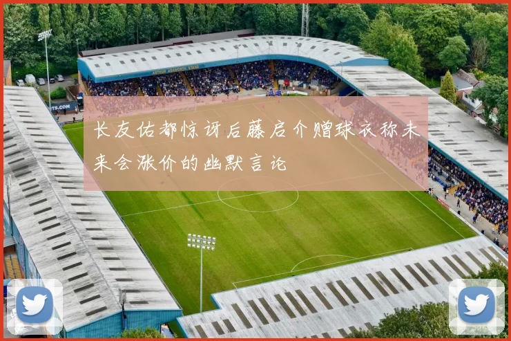 长友佑都惊讶后藤启介赠球衣称未来会涨价的幽默言论