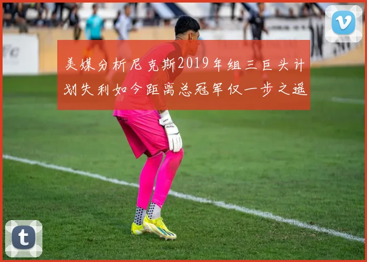 美媒分析尼克斯2019年组三巨头计划失利如今距离总冠军仅一步之遥