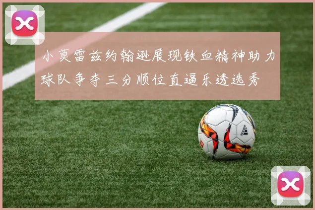 小莫雷兹约翰逊展现铁血精神助力球队争夺三分顺位直逼乐透选秀