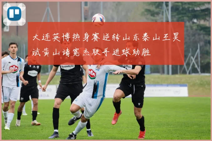 大连英博热身赛逆转山东泰山王昊斌黄山靖宽杰联手进球助胜