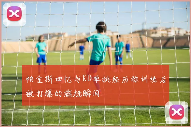 帕金斯回忆与KD单挑经历称训练后被打爆的尴尬瞬间