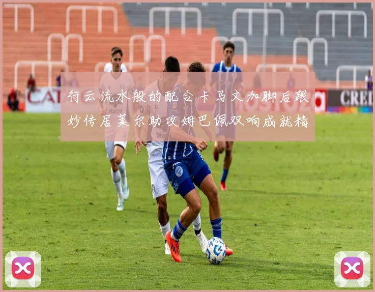 行云流水般的配合卡马文加脚后跟妙传居莱尔助攻姆巴佩双响成就精彩瞬间