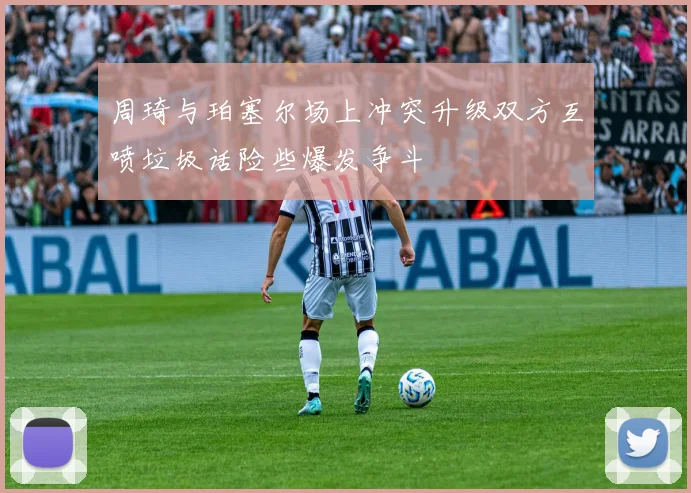 周琦与珀塞尔场上冲突升级双方互喷垃圾话险些爆发争斗
