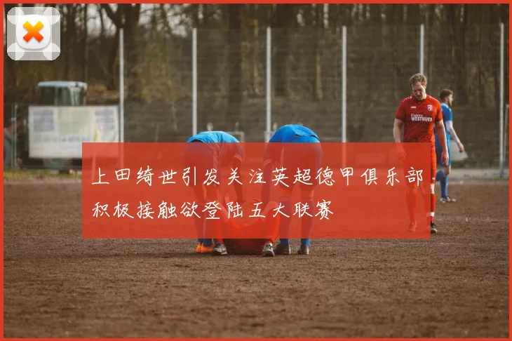 上田绮世引发关注英超德甲俱乐部积极接触欲登陆五大联赛