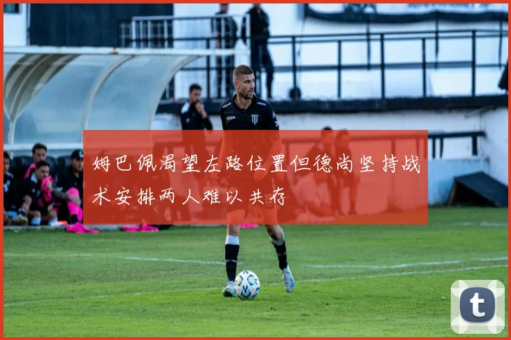 姆巴佩渴望左路位置但德尚坚持战术安排两人难以共存