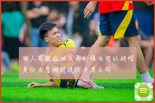 湖人若能成功交易补强或将以超帽身份为詹姆斯提供丰厚合同