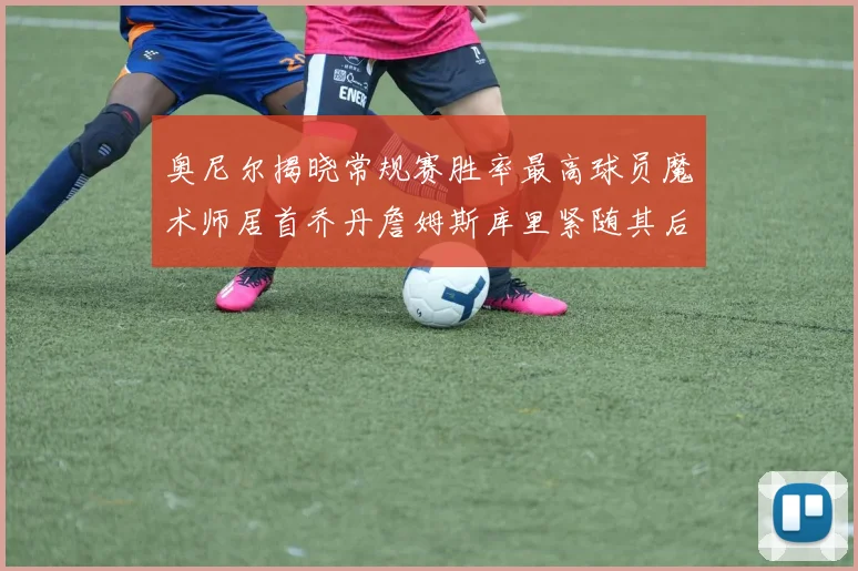 奥尼尔揭晓常规赛胜率最高球员魔术师居首乔丹詹姆斯库里紧随其后