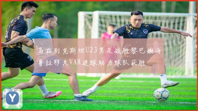 乌兹别克斯坦U23男足战胜黎巴嫩海鲁拉耶夫VAR进球助力球队获胜