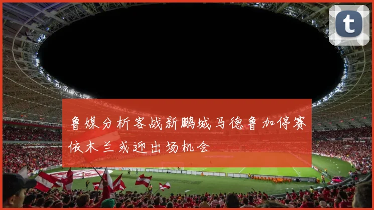 鲁媒分析客战新鹏城马德鲁加停赛依木兰或迎出场机会