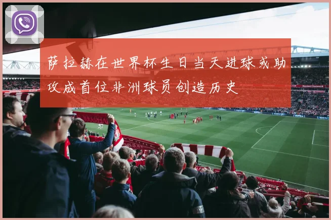萨拉赫在世界杯生日当天进球或助攻成首位非洲球员创造历史