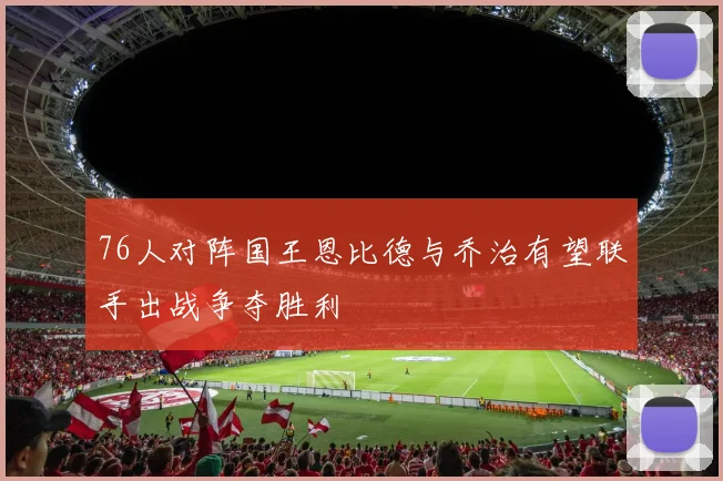 76人对阵国王恩比德与乔治有望联手出战争夺胜利